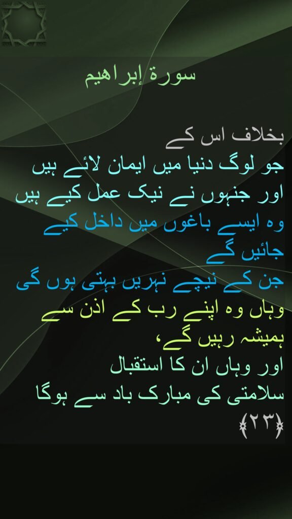 سورة إبراهیم

بخلاف اس کے 
جو لوگ دنیا میں ایمان لائے ہیں 
اور جنہوں نے نیک عمل کیے ہیں وہ ایسے باغوں میں داخل کیے جائیں گے 
جن کے نیچے نہریں بہتی ہوں گی وہاں وہ اپنے رب کے اذن سے ہمیشہ رہیں گے، 
اور وہاں ان کا استقبال 
سلامتی کی مبارک باد سے ہوگا ﴿۲۳﴾ 
