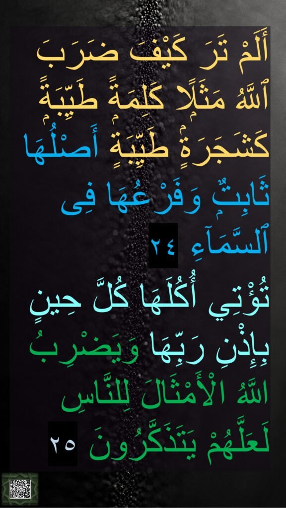 أَلَمْ تَرَ كَيْفَ ضَرَبَ ٱللَّهُ مَثَلًۭا كَلِمَةًۭ طَيِّبَةًۭ كَشَجَرَةٍۢ طَيِّبَةٍ أَصْلُهَا ثَابِتٌۭ وَفَرْعُهَا فِى ٱلسَّمَآءِ ٢٤
تُؤْتِي أُكُلَهَا كُلَّ حِينٍ بِإِذْنِ رَبِّهَا وَيَضْرِبُ اللَّهُ الْأَمْثَالَ لِلنَّاسِ لَعَلَّهُمْ يَتَذَكَّرُونَ ٢٥
