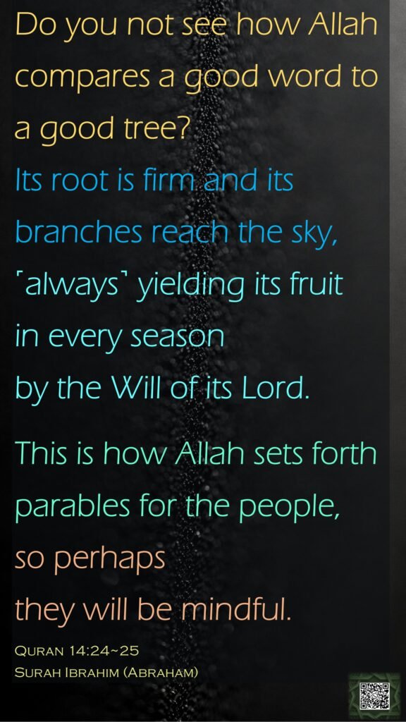 Do you not see how Allah compares a good word to a good tree? Its root is firm and its branches reach the sky,˹always˺ yielding its fruit in every season by the Will of its Lord. This is how Allah sets forth parables for the people, so perhaps they will be mindful.Quran 14:24~25Surah Ibrahim (Abraham)