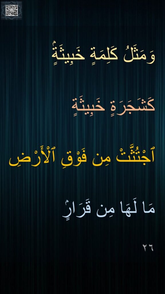 وَمَثَلُ كَلِمَةٍ خَبِيثَةٍۢ 
كَشَجَرَةٍ خَبِيثَةٍ 
ٱجْتُثَّتْ مِن فَوْقِ ٱلْأَرْضِ 
مَا لَهَا مِن قَرَارٍۢ 
٢٦