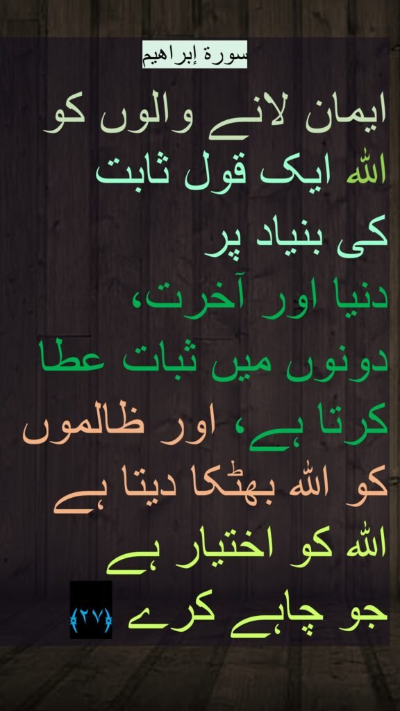 إبراهیم

ایمان لانے والوں کو اللہ ایک قول ثابت 
کی بنیاد پر 
دنیا اور آخرت، 
دونوں میں ثبات عطا کرتا ہے، اور ظالموں کو اللہ بھٹکا دیتا ہے اللہ کو اختیار ہے 
جو چاہے کرے ﴿۲۷ ﴾ 
