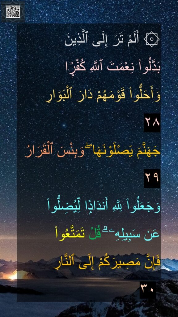 ۞ أَلَمْ تَرَ إِلَى ٱلَّذِينَ 
بَدَّلُوا۟ نِعْمَتَ ٱللَّهِ كُفْرًۭا 
وَأَحَلُّوا۟ قَوْمَهُمْ دَارَ ٱلْبَوَارِ 
٢٨
جَهَنَّمَ يَصْلَوْنَهَا ۖ وَبِئْسَ ٱلْقَرَارُ ٢٩
وَجَعَلُوا۟ لِلَّهِ أَندَادًۭا لِّيُضِلُّوا۟ 
عَن سَبِيلِهِۦ ۗ قُلْ تَمَتَّعُوا۟ 
فَإِنَّ مَصِيرَكُمْ إِلَى ٱلنَّارِ
 ٣٠