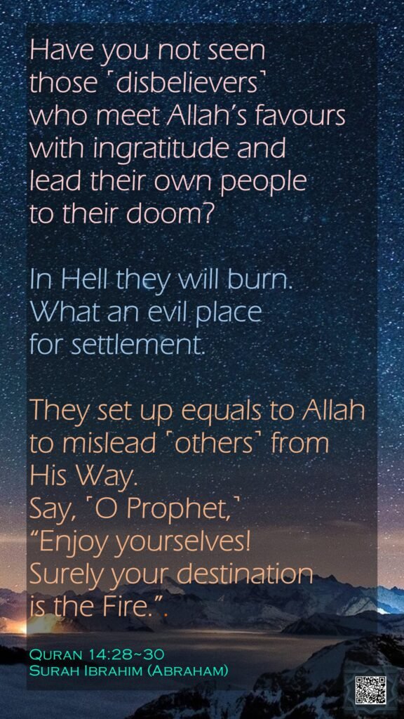 Have you not seen those ˹disbelievers˺ who meet Allah’s favours with ingratitude and lead their own people to their doom?In Hell they will burn. What an evil place for settlement.They set up equals to Allah to mislead ˹others˺ from His Way. Say, ˹O Prophet,˺ “Enjoy yourselves! Surely your destination is the Fire.”.Quran 14:28~30Surah Ibrahim (Abraham)