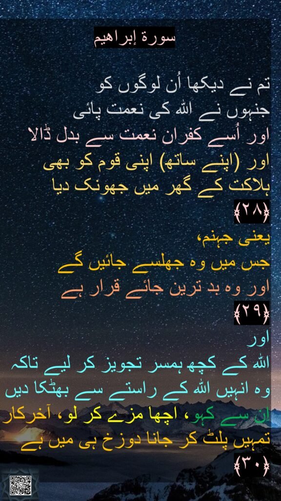 

تم نے دیکھا اُن لوگوں کو 
جنہوں نے اللہ کی نعمت پائی 
اور اُسے کفران نعمت سے بدل ڈالا اور (اپنے ساتھ) اپنی قوم کو بھی ہلاکت کے گھر میں جھونک دیا ﴿۲۸﴾  
یعنی جہنم، 
جس میں وہ جھلسے جائیں گے 
اور وہ بد ترین جائے قرار ہے 
﴿۲۹﴾  
اور 
اللہ کے کچھ ہمسر تجویز کر لیے تاکہ وہ انہیں اللہ کے راستے سے بھٹکا دیں اِن سے کہو، اچھا مزے کر لو، آخرکار تمہیں پلٹ کر جانا دوزخ ہی میں ہے 
﴿۳۰﴾ 
