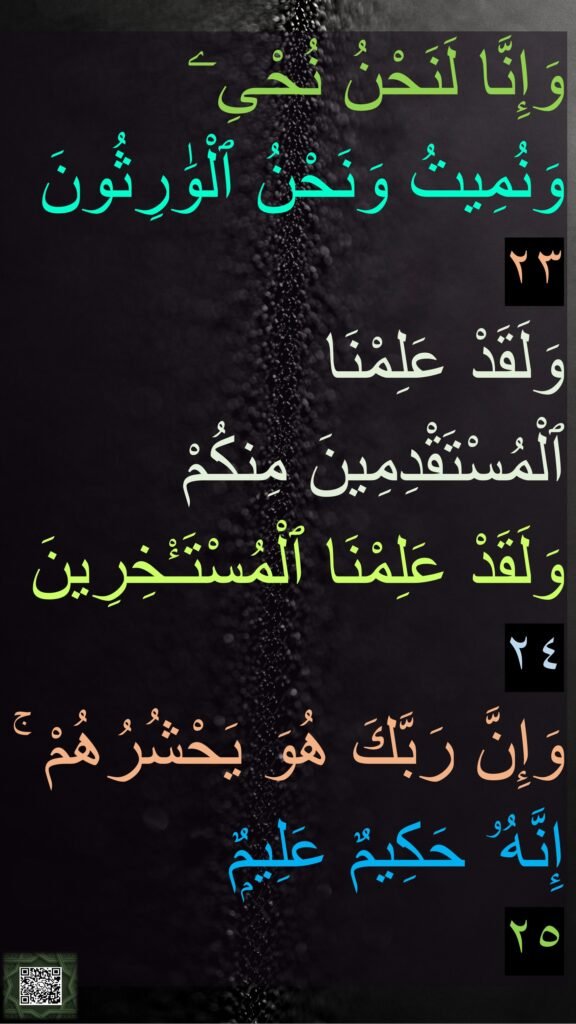 وَإِنَّا لَنَحْنُ نُحْىِۦ 
وَنُمِيتُ وَنَحْنُ ٱلْوَٰرِثُونَ 
٢٣
وَلَقَدْ عَلِمْنَا 
ٱلْمُسْتَقْدِمِينَ مِنكُمْ 
وَلَقَدْ عَلِمْنَا ٱلْمُسْتَـْٔخِرِينَ
٢٤
وَإِنَّ رَبَّكَ هُوَ يَحْشُرُهُمْ ۚ 
إِنَّهُۥ حَكِيمٌ عَلِيمٌۭ
٢٥
