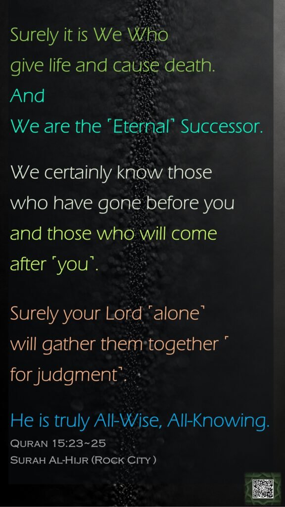 Surely it is We Who give life and cause death. AndWe are the ˹Eternal˺ Successor.We certainly know those who have gone before you and those who will come after ˹you˺.Surely your Lord ˹alone˺ will gather them together ˹for judgment˺. He is truly All-Wise, All-Knowing.Quran 15:23~25Surah Al-Hijr (Rock City )