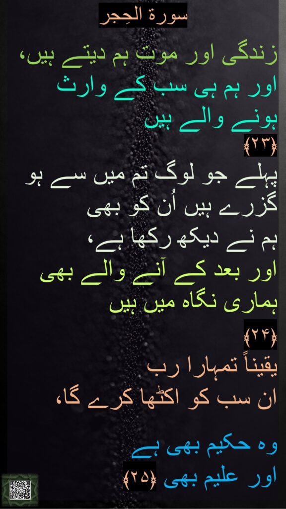سورة الحِجر

زندگی اور موت ہم دیتے ہیں، اور ہم ہی سب کے وارث ہونے والے ہیں 
﴿۲۳﴾  
پہلے جو لوگ تم میں سے ہو گزرے ہیں اُن کو بھی 
ہم نے دیکھ رکھا ہے، 
اور بعد کے آنے والے بھی ہماری نگاہ میں ہیں 
﴿۲۴﴾  
یقیناً تمہارا رب 
ان سب کو اکٹھا کرے گا، 

وہ حکیم بھی ہے 
اور علیم بھی ﴿۲۵﴾ 