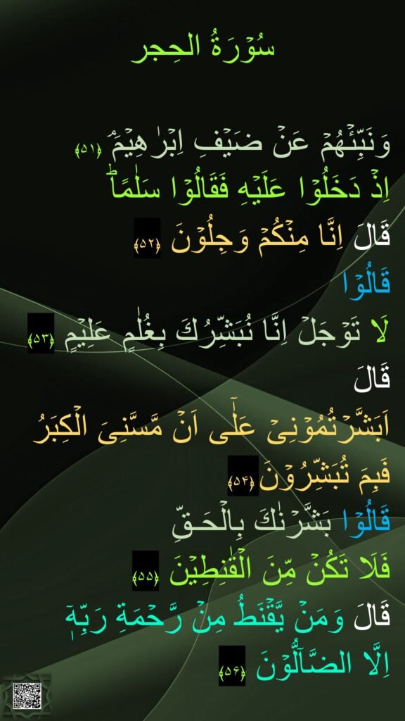 سُوۡرَةُ الحِجر

وَنَبِّئۡهُمۡ عَنۡ ضَيۡفِ اِبۡرٰهِيۡمَ‌ۘ‏ ﴿۵۱﴾  
اِذۡ دَخَلُوۡا عَلَيۡهِ فَقَالُوۡا سَلٰمًاؕ 
قَالَ اِنَّا مِنۡكُمۡ وَجِلُوۡنَ‏ ﴿۵۲﴾  
قَالُوۡا 
لَا تَوۡجَلۡ اِنَّا نُبَشِّرُكَ بِغُلٰمٍ عَلِيۡمٍ‏ ﴿۵۳﴾  
قَالَ 
اَبَشَّرۡتُمُوۡنِىۡ عَلٰٓى اَنۡ مَّسَّنِىَ الۡكِبَرُ فَبِمَ تُبَشِّرُوۡنَ‏ ﴿۵۴﴾  
قَالُوۡا بَشَّرۡنٰكَ بِالۡحَـقِّ 
فَلَا تَكُنۡ مِّنَ الۡقٰنِطِيۡنَ‏ ﴿۵۵﴾  
قَالَ وَمَنۡ يَّقۡنَطُ مِنۡ رَّحۡمَةِ رَبِّهٖۤ 
اِلَّا الضَّآلُّوۡنَ‏ ﴿۵۶﴾ 
