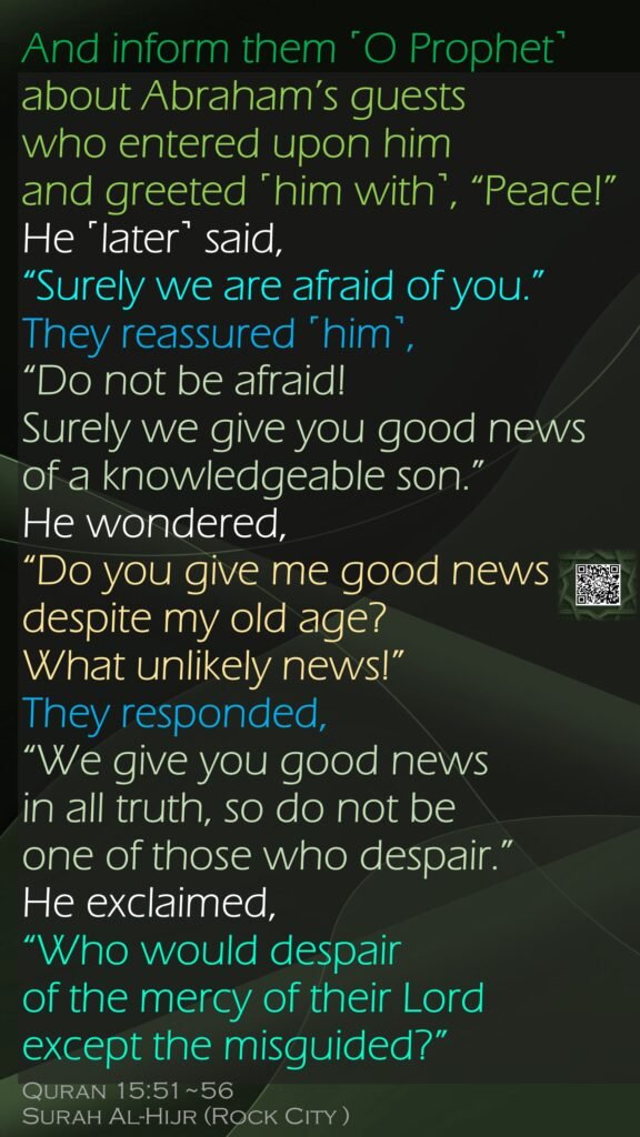 And inform them ˹O Prophet˺ about Abraham’s guestswho entered upon him and greeted ˹him with˺, “Peace!” He ˹later˺ said, “Surely we are afraid of you.”They reassured ˹him˺, “Do not be afraid! Surely we give you good news of a knowledgeable son.”He wondered, “Do you give me good news despite my old age? What unlikely news!”They responded, “We give you good news in all truth, so do not be one of those who despair.”He exclaimed, “Who would despair of the mercy of their Lord except the misguided?”Quran 15:51~56Surah Al-Hijr (Rock City )