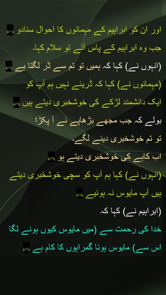 اور ان کو ابراہیم کے مہمانوں کا احوال سنادو ﴿۵۱﴾  
جب وہ ابراہیم کے پاس آئے تو سلام کہا۔ 
(انہوں نے) کہا کہ ہمیں تو تم سے ڈر لگتا ہے ﴿۵۲﴾  
(مہمانوں نے) کہا کہ ڈریئے نہیں ہم آپ کو 
ایک دانشمند لڑکے کی خوشخبری دیتے ہیں ﴿۵۳﴾ 
بولے کہ جب مجھے بڑھاپے نے آ پکڑا 
تو تم خوشخبری دینے لگے۔ 
اب کاہے کی خوشخبری دیتے ہو ﴿۵۴﴾  
(انہوں نے) کہا ہم آپ کو سچی خوشخبری دیتے ہیں آپ مایوس نہ ہوئیے ﴿۵۵﴾  
(ابراہیم نے) کہا کہ 
خدا کی رحمت سے (میں مایوس کیوں ہونے لگا اس سے) مایوس ہونا گمراہوں کا کام ہے ﴿۵۶﴾ 
