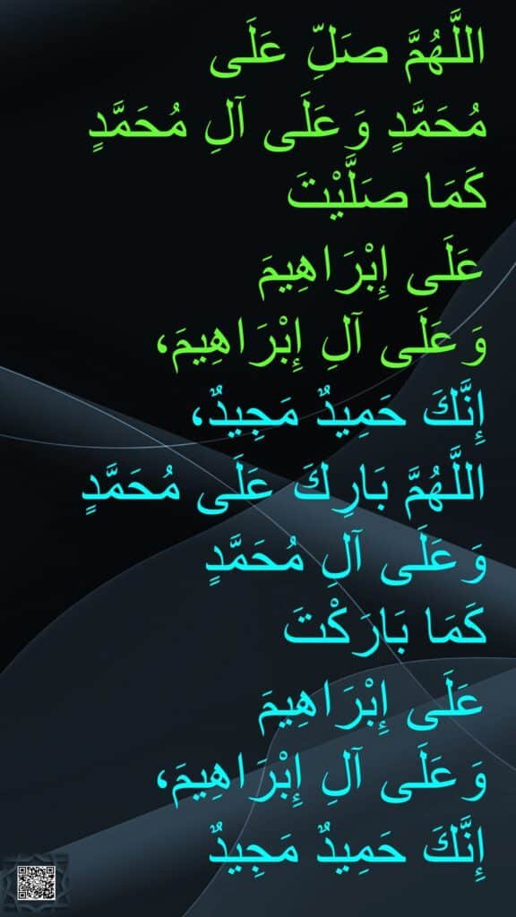 اللَّهُمَّ صَلِّ عَلَى 
مُحَمَّدٍ وَعَلَى آلِ مُحَمَّدٍ كَمَا صَلَّيْتَ 
عَلَى إِبْرَاهِيمَ 
وَعَلَى آلِ إِبْرَاهِيمَ، 
إِنَّكَ حَمِيدٌ مَجِيدٌ، 
اللَّهُمَّ بَارِكَ عَلَى مُحَمَّدٍ وَعَلَى آلِ مُحَمَّدٍ 
كَمَا بَارَكْتَ 
عَلَى إِبْرَاهِيمَ 
وَعَلَى آلِ إِبْرَاهِيمَ، 
إِنَّكَ حَمِيدٌ مَجِيدٌ
