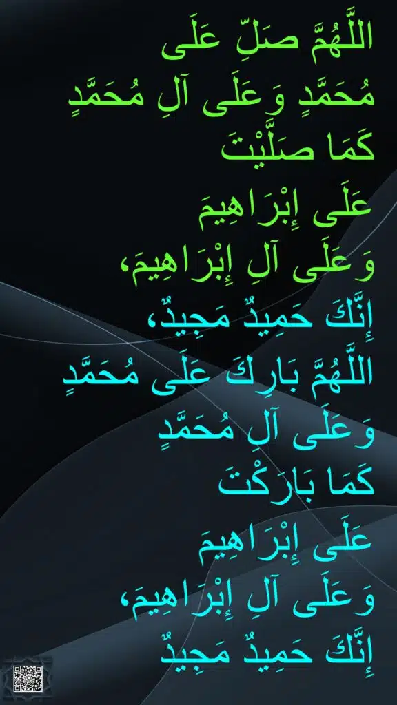 اللَّهُمَّ صَلِّ عَلَى 
مُحَمَّدٍ وَعَلَى آلِ مُحَمَّدٍ كَمَا صَلَّيْتَ 
عَلَى إِبْرَاهِيمَ 
وَعَلَى آلِ إِبْرَاهِيمَ، 
إِنَّكَ حَمِيدٌ مَجِيدٌ، 
اللَّهُمَّ بَارِكَ عَلَى مُحَمَّدٍ وَعَلَى آلِ مُحَمَّدٍ 
كَمَا بَارَكْتَ 
عَلَى إِبْرَاهِيمَ 
وَعَلَى آلِ إِبْرَاهِيمَ، 
إِنَّكَ حَمِيدٌ مَجِيدٌ
