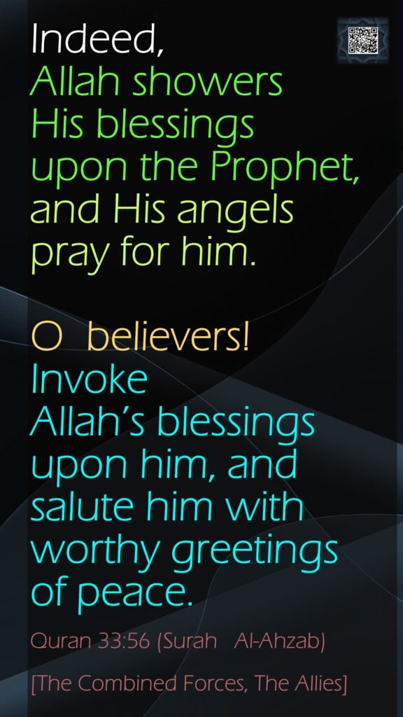Indeed, Allah showers His blessings upon the Prophet, and His angels pray for him. O  believers! Invoke Allah’s blessings upon him, andsalute him with worthy greetings of peace.Quran 33:56 (Surah   Al-Ahzab)[The Combined Forces, The Allies]