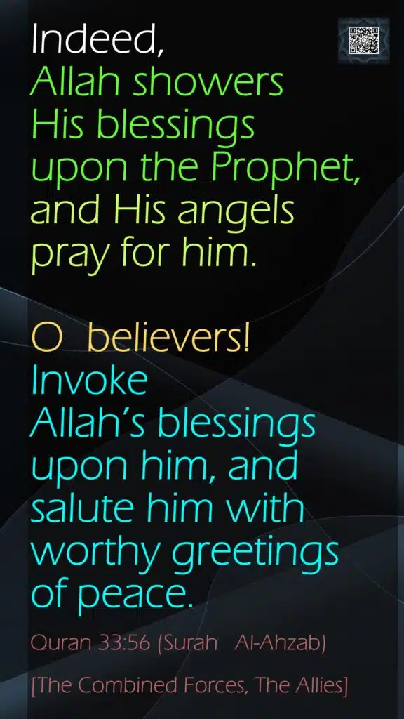 Indeed, Allah showers His blessings upon the Prophet, and His angels pray for him. O  believers! Invoke Allah’s blessings upon him, andsalute him with worthy greetings of peace.Quran 33:56 (Surah   Al-Ahzab)[The Combined Forces, The Allies]