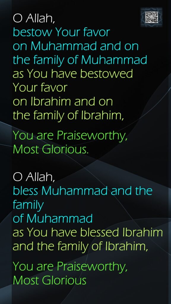 O Allah, bestow Your favor on Muhammad and on the family of Muhammad as You have bestowed Your favor on Ibrahim and on the family of Ibrahim, You are Praiseworthy, Most Glorious.O Allah, bless Muhammad and the family of Muhammad as You have blessed Ibrahim and the family of Ibrahim,You are Praiseworthy, Most Glorious