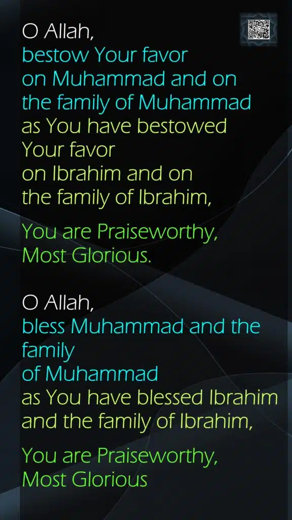 O Allah, bestow Your favor on Muhammad and on the family of Muhammad as You have bestowed Your favor on Ibrahim and on the family of Ibrahim, You are Praiseworthy, Most Glorious.O Allah, bless Muhammad and the family of Muhammad as You have blessed Ibrahim and the family of Ibrahim,You are Praiseworthy, Most Glorious