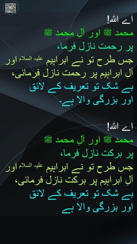اے اللہ! 
محمد ﷺ اور آلِ محمد ﷺ 
پر رحمت نازل فرما، 
جس طرح تو نے ابراہیم علیہ السلام اور آلِ ابراہیم پر رحمت نازل فرمائی، 
بے شک تو تعریف کے لائق 
اور بزرگی والا ہے۔
 
اے اللہ! 
محمد ﷺ اور آلِ محمد ﷺ 
پر برکت نازل فرما، 
جس طرح تو نے ابراہیم علیہ السلام اور آلِ ابراہیم پر برکت نازل فرمائی، 
بے شک تو تعریف کے لائق 
اور بزرگی والا ہے
