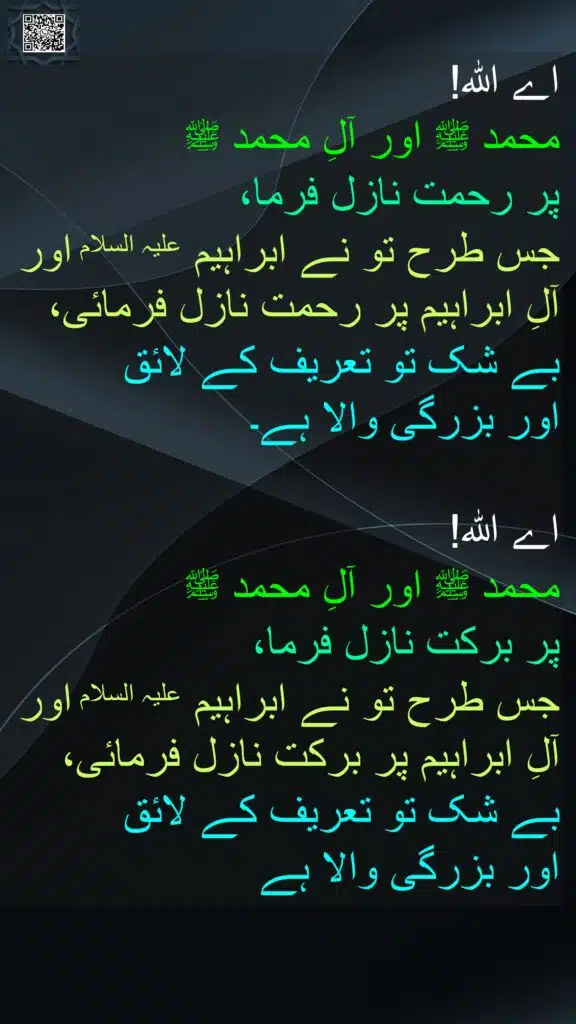 اے اللہ! 
محمد ﷺ اور آلِ محمد ﷺ 
پر رحمت نازل فرما، 
جس طرح تو نے ابراہیم علیہ السلام اور آلِ ابراہیم پر رحمت نازل فرمائی، 
بے شک تو تعریف کے لائق 
اور بزرگی والا ہے۔
 
اے اللہ! 
محمد ﷺ اور آلِ محمد ﷺ 
پر برکت نازل فرما، 
جس طرح تو نے ابراہیم علیہ السلام اور آلِ ابراہیم پر برکت نازل فرمائی، 
بے شک تو تعریف کے لائق 
اور بزرگی والا ہے
