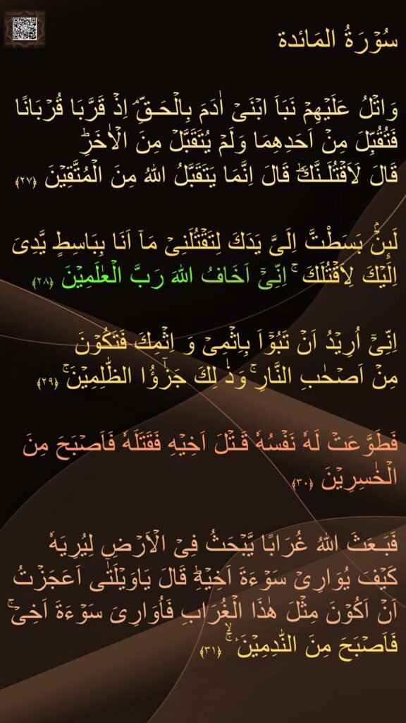 سُوۡرَةُ المَائدة

وَاتۡلُ عَلَيۡهِمۡ نَبَاَ ابۡنَىۡ اٰدَمَ بِالۡحَـقِّ‌ۘ اِذۡ قَرَّبَا قُرۡبَانًا فَتُقُبِّلَ مِنۡ اَحَدِهِمَا وَلَمۡ يُتَقَبَّلۡ مِنَ الۡاٰخَرِؕ 
قَالَ لَاَقۡتُلَـنَّكَ‌ؕ قَالَ اِنَّمَا يَتَقَبَّلُ اللّٰهُ مِنَ الۡمُتَّقِيۡنَ‏ ﴿۲۷﴾
  
لَٮِٕنۡۢ بَسَطْتَّ اِلَىَّ يَدَكَ لِتَقۡتُلَنِىۡ مَاۤ اَنَا بِبَاسِطٍ يَّدِىَ اِلَيۡكَ لِاَقۡتُلَكَ‌ ۚ اِنِّىۡۤ اَخَافُ اللّٰهَ رَبَّ الۡعٰلَمِيۡنَ‏ ﴿۲۸﴾ 
 
اِنِّىۡۤ اُرِيۡدُ اَنۡ تَبُوۡٓاَ بِاِثۡمِىۡ وَ اِثۡمِكَ فَتَكُوۡنَ 
مِنۡ اَصۡحٰبِ النَّارِ‌ۚ وَذٰ لِكَ جَزٰٓؤُا الظّٰلِمِيۡنَ‌ۚ‏ ﴿۲۹﴾ 
 
فَطَوَّعَتۡ لَهٗ نَفۡسُهٗ قَـتۡلَ اَخِيۡهِ فَقَتَلَهٗ فَاَصۡبَحَ مِنَ الۡخٰسِرِيۡنَ‏ ﴿۳۰﴾
  
فَبَـعَثَ اللّٰهُ غُرَابًا يَّبۡحَثُ فِىۡ الۡاَرۡضِ لِيُرِيَهٗ كَيۡفَ يُوَارِىۡ سَوۡءَةَ اَخِيۡهِ‌ؕ قَالَ يَاوَيۡلَتٰٓى اَعَجَزۡتُ اَنۡ اَكُوۡنَ مِثۡلَ هٰذَا الۡغُرَابِ فَاُوَارِىَ سَوۡءَةَ اَخِىۡ‌ۚ فَاَصۡبَحَ مِنَ النّٰدِمِيۡنَ‌‌‌ۛ ‌ۚۙ‏ ﴿۳۱﴾ 
