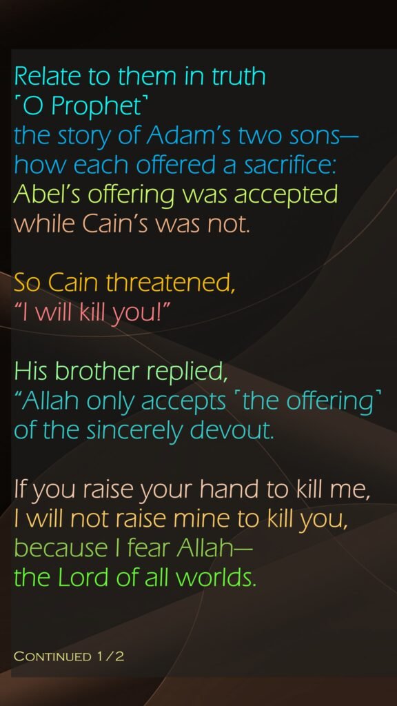 Relate to them in truth ˹O Prophet˺ the story of Adam’s two sons—how each offered a sacrifice: Abel’s offering was accepted while Cain’s was not. So Cain threatened, “I will kill you!” His brother replied, “Allah only accepts ˹the offering˺ of the sincerely devout.If you raise your hand to kill me, I will not raise mine to kill you, because I fear Allah—the Lord of all worlds.Continued 1/2