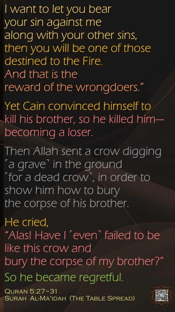 I want to let you bear your sin against me along with your other sins, then you will be one of those destined to the Fire. And that is the reward of the wrongdoers.”Yet Cain convinced himself to kill his brother, so he killed him—becoming a loser.Then Allah sent a crow digging ˹a grave˺ in the ground ˹for a dead crow˺, in order to show him how to bury the corpse of his brother. He cried, “Alas! Have I ˹even˺ failed to be like this crow and bury the corpse of my brother?”So he became regretful.Quran 5:27~31Surah  Al-Ma'idah  (The Table Spread)