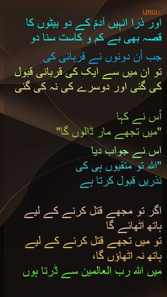 اور ذرا انہیں آدمؑ کے دو بیٹوں کا قصہ بھی بے کم و کاست سنا دو 

جب اُن دونوں نے قربانی کی 
تو ان میں سے ایک کی قربانی قبول کی گئی اور دوسرے کی نہ کی گئی

اُس نے کہا 
"میں تجھے مار ڈالوں گا" 

اس نے جواب دیا 
"اللہ تو متقیوں ہی کی 
نذریں قبول کرتا ہے 

اگر تو مجھے قتل کرنے کے لیے 
ہاتھ اٹھائے گا 
تو میں تجھے قتل کرنے کے لیے 
ہاتھ نہ اٹھاؤں گا، 
میں اللہ رب العالمین سے ڈرتا ہوں
