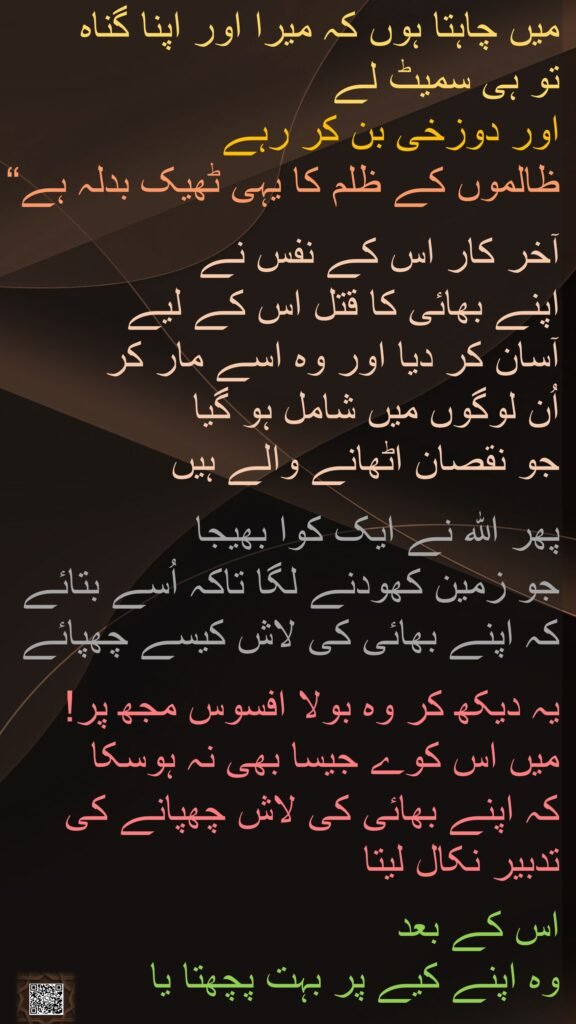 میں چاہتا ہوں کہ میرا اور اپنا گناہ 
تو ہی سمیٹ لے 
اور دوزخی بن کر رہے 
ظالموں کے ظلم کا یہی ٹھیک بدلہ ہے“
 
آخر کار اس کے نفس نے 
اپنے بھائی کا قتل اس کے لیے 
آسان کر دیا اور وہ اسے مار کر 
اُن لوگوں میں شامل ہو گیا 
جو نقصان اٹھانے والے ہیں 

پھر اللہ نے ایک کوا بھیجا 
جو زمین کھودنے لگا تاکہ اُسے بتائے کہ اپنے بھائی کی لاش کیسے چھپائے

یہ دیکھ کر وہ بولا افسوس مجھ پر! 
میں اس کوے جیسا بھی نہ ہوسکا 
کہ اپنے بھائی کی لاش چھپانے کی تدبیر نکال لیتا
 
اس کے بعد 
وہ اپنے کیے پر بہت پچھتا یا
