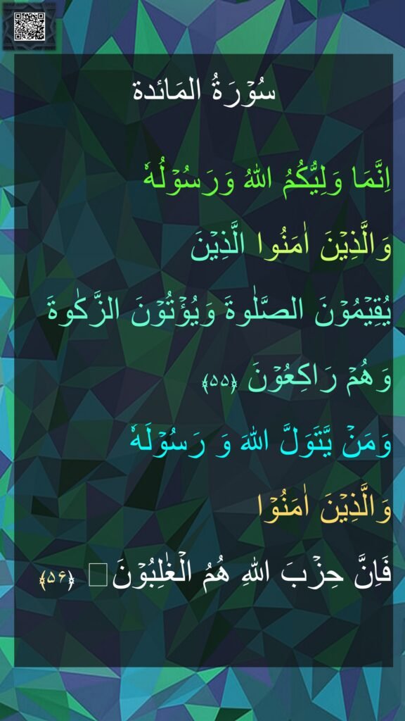 سُوۡرَةُ المَائدة

اِنَّمَا وَلِيُّكُمُ اللّٰهُ وَرَسُوۡلُهٗ 
وَالَّذِيۡنَ اٰمَنُوا الَّذِيۡنَ 
يُقِيۡمُوۡنَ الصَّلٰوةَ وَيُؤۡتُوۡنَ الزَّكٰوةَ وَهُمۡ رَاكِعُوۡنَ‏ ﴿۵۵﴾  
وَمَنۡ يَّتَوَلَّ اللّٰهَ وَ رَسُوۡلَهٗ 
وَالَّذِيۡنَ اٰمَنُوۡا 
فَاِنَّ حِزۡبَ اللّٰهِ هُمُ الۡغٰلِبُوۡنَ‏ ﴿۵۶﴾ 
