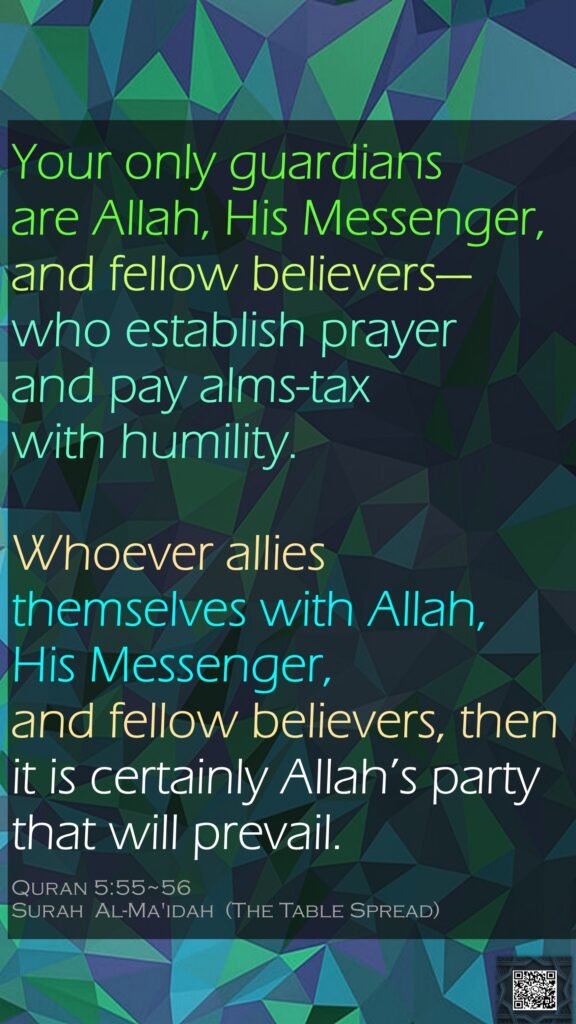 Your only guardians are Allah, His Messenger, and fellow believers—who establish prayer and pay alms-tax with humility.Whoever allies themselves with Allah, His Messenger, and fellow believers, then it is certainly Allah’s party that will prevail.Quran 5:55~56Surah  Al-Ma'idah  (The Table Spread)
