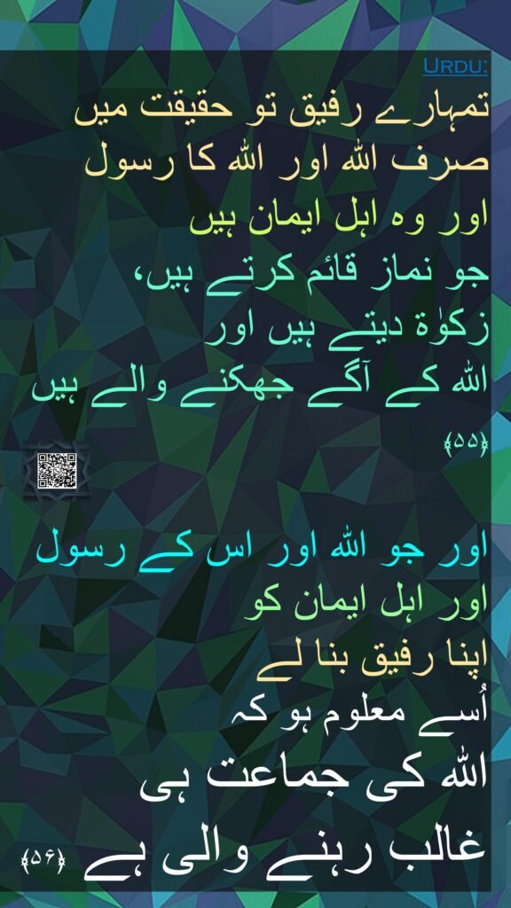 تمہارے رفیق تو حقیقت میں صرف اللہ اور اللہ کا رسول 
اور وہ اہل ایمان ہیں 
جو نماز قائم کرتے ہیں، 
زکوٰۃ دیتے ہیں اور 
اللہ کے آگے جھکنے والے ہیں ﴿۵۵﴾ 
 
اور جو اللہ اور اس کے رسول اور اہل ایمان کو 
اپنا رفیق بنا لے 
اُسے معلوم ہو کہ 
اللہ کی جماعت ہی 
غالب رہنے والی ہے ﴿۵۶﴾ 
