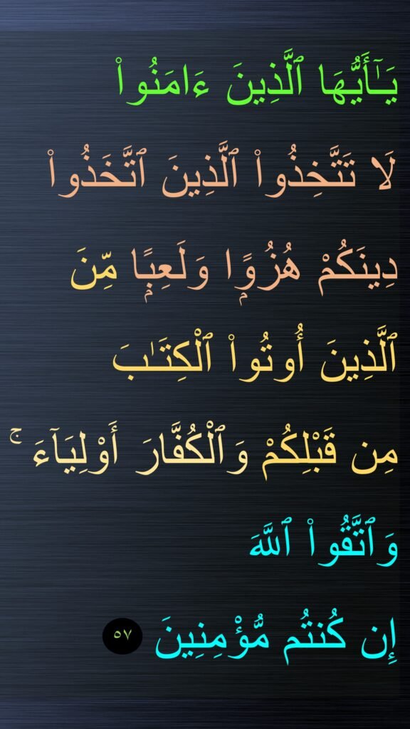 يَـٰٓأَيُّهَا ٱلَّذِينَ ءَامَنُوا۟ 
لَا تَتَّخِذُوا۟ ٱلَّذِينَ ٱتَّخَذُوا۟ دِينَكُمْ هُزُوًۭا وَلَعِبًۭا مِّنَ ٱلَّذِينَ أُوتُوا۟ ٱلْكِتَـٰبَ 
مِن قَبْلِكُمْ وَٱلْكُفَّارَ أَوْلِيَآءَ ۚ وَٱتَّقُوا۟ ٱللَّهَ 
إِن كُنتُم مُّؤْمِنِينَ
