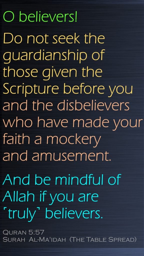 O believers! Do not seek the guardianship of those given the Scripture before you and the disbelievers who have made your faith a mockery and amusement.And be mindful of Allah if you are ˹truly˺ believers.Quran 5:57Surah  Al-Ma'idah  (The Table Spread)