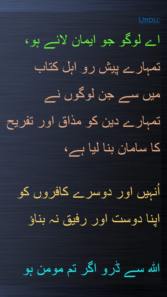 اے لوگو جو ایمان لائے ہو، تمہارے پیش رو اہل کتاب 
میں سے جن لوگوں نے 
تمہارے دین کو مذاق اور تفریح کا سامان بنا لیا ہے، 

اُنہیں اور دوسرے کافروں کو اپنا دوست اور رفیق نہ بناؤ 

اللہ سے ڈرو اگر تم مومن ہو
