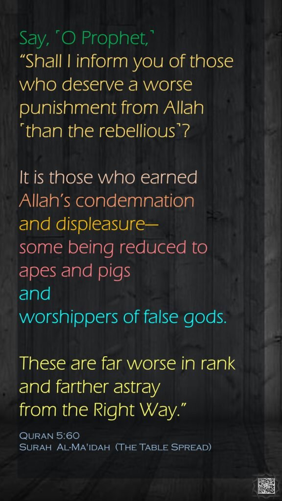 Say, ˹O Prophet,˺ “Shall I inform you of those who deserve a worse punishment from Allah ˹than the rebellious˺? It is those who earned Allah’s condemnation and displeasure—some being reduced to apes and pigsand worshippers of false gods.These are far worse in rank and farther astray from the Right Way.”Quran 5:60Surah  Al-Ma'idah  (The Table Spread)