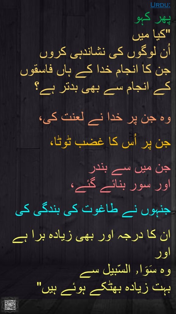 پھر کہو 
"کیا میں 
اُن لوگوں کی نشاندہی کروں 
جن کا انجام خدا کے ہاں فاسقوں کے انجام سے بھی بدتر ہے؟
 
وہ جن پر خدا نے لعنت کی، 

جن پر اُس کا غضب ٹوٹا، 

جن میں سے بندر 
اور سور بنائے گئے،
 
جنہوں نے طاغوت کی بندگی کی 

ان کا درجہ اور بھی زیادہ برا ہے 
اور 
وہ سَوَا٫ السّبیل سے 
بہت زیادہ بھٹکے ہوئے ہیں"