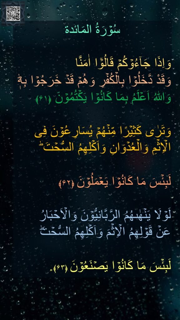 سُوۡرَةُ المَائدة

وَاِذَا جَآءُوۡكُمۡ قَالُوۡۤا اٰمَنَّا 
وَقَدْ دَّخَلُوۡا بِالۡكُفۡرِ وَهُمۡ قَدۡ خَرَجُوۡا بِهٖ‌ؕ وَاللّٰهُ اَعۡلَمُ بِمَا كَانُوۡا يَكۡتُمُوۡنَ‏ ﴿۶۱﴾  

وَتَرٰى كَثِيۡرًا مِّنۡهُمۡ يُسَارِعُوۡنَ فِى الۡاِثۡمِ وَالۡعُدۡوَانِ وَاَكۡلِهِمُ السُّحۡتَ‌ ؕ

لَبِئۡسَ مَا كَانُوۡا يَعۡمَلُوۡنَ‏ ﴿۶۲﴾  

لَوۡلَا يَنۡهٰٮهُمُ الرَّبَّانِيُّوۡنَ وَالۡاَحۡبَارُ 
عَنۡ قَوۡلِهِمُ الۡاِثۡمَ وَاَكۡلِهِمُ السُّحۡتَ‌ؕ 

لَبِئۡسَ مَا كَانُوۡا يَصۡنَعُوۡنَ‏ ﴿۶۳﴾ ࣱ