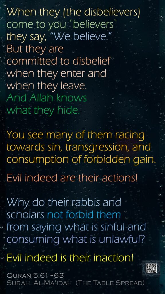 When they (the disbelievers) come to you ˹believers˺ they say, “We believe.” But they are committed to disbelief when they enter and when they leave. And Allah knows what they hide.You see many of them racing towards sin, transgression, and consumption of forbidden gain. Evil indeed are their actions!Why do their rabbis and scholars not forbid them from saying what is sinful and consuming what is unlawful?Evil indeed is their inaction!Quran 5:61~63Surah  Al-Ma'idah  (The Table Spread)
