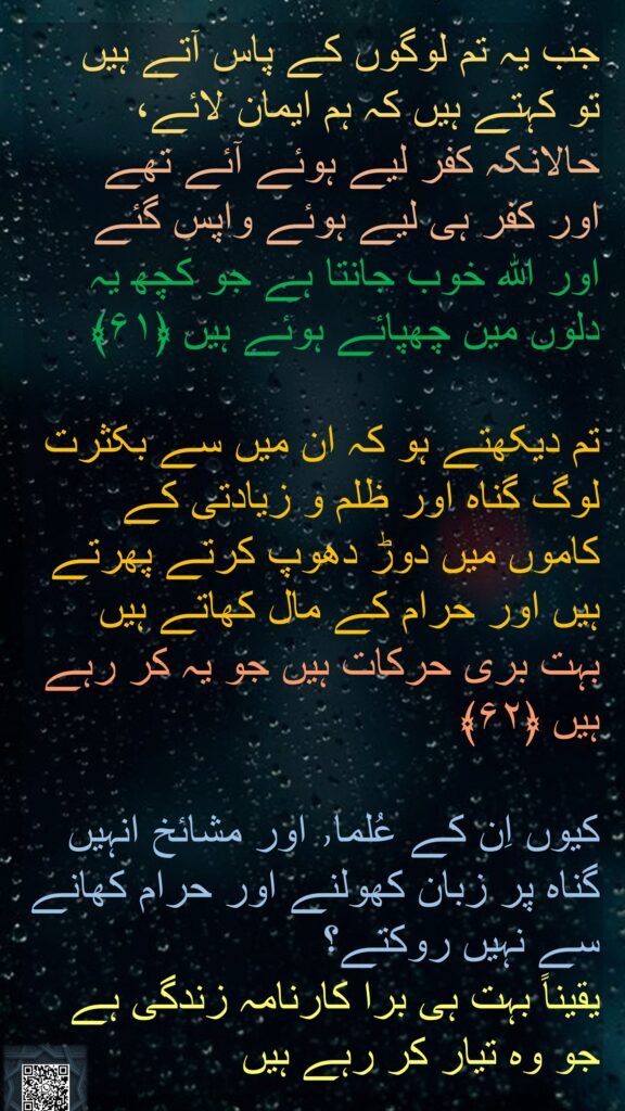 جب یہ تم لوگوں کے پاس آتے ہیں 
تو کہتے ہیں کہ ہم ایمان لائے، 
حالانکہ کفر لیے ہوئے آئے تھے 
اور کفر ہی لیے ہوئے واپس گئے 
اور اللہ خوب جانتا ہے جو کچھ یہ دلوں میں چھپائے ہوئے ہیں ﴿۶۱﴾  

تم دیکھتے ہو کہ ان میں سے بکثرت لوگ گناہ اور ظلم و زیادتی کے کاموں میں دوڑ دھوپ کرتے پھرتے ہیں اور حرام کے مال کھاتے ہیں 
بہت بری حرکات ہیں جو یہ کر رہے ہیں ﴿۶۲﴾  

کیوں اِن کے عُلما٫ اور مشائخ انہیں گناہ پر زبان کھولنے اور حرام کھانے سے نہیں روکتے؟ 
یقیناً بہت ہی برا کارنامہ زندگی ہے جو وہ تیار کر رہے ہیں 
