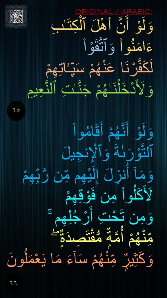 وَلَوْ أَنَّ أهْلَ ٱلْكِتَـٰبِ 
ءَامَنُوا۟ وَٱتَّقَوْا۟ 
لَكَفَّرْنَا عَنْهُمْ سَيِّـَٔاتِهِمْ 
وَلَأَدْخَلْنَـٰهُمْ جَنَّـٰتِ ٱلنَّعِيمِ 

وَلَوْ أَنَّهُمْ أَقَامُوا۟ 
ٱلتَّوْرَىٰةَ وَٱلْإِنجِيلَ 
وَمَآ أُنزِلَ إِلَيْهِم مِّن رَّبِّهِمْ لَأَكَلُوا۟ مِن فَوْقِهِمْ 
وَمِن تَحْتِ أَرْجُلِهِم ۚ 
مِّنْهُمْ أُمَّةٌۭ مُّقْتَصِدَةٌۭ ۖ 
وَكَثِيرٌۭ مِّنْهُمْ سَآءَ مَا يَعْمَلُونَ

