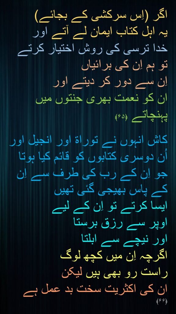 اگر (اِس سرکشی کے بجائے) 
یہ اہل کتاب ایمان لے آتے اور 
خدا ترسی کی روش اختیار کرتے تو ہم اِن کی برائیاں 
اِن سے دور کر دیتے اور 
ان کو نعمت بھری جنتوں میں پہنچاتے ﴿۶۵﴾

کاش انہوں نے توراۃ اور انجیل اور اُن دوسری کتابوں کو قائم کیا ہوتا جو اِن کے رب کی طرف سے اِن کے پاس بھیجی گئی تھیں 
ایسا کرتے تو اِن کے لیے 
اوپر سے رزق برستا 
اور نیچے سے ابلتا 
اگرچہ اِن میں کچھ لوگ 
راست رو بھی ہیں لیکن 
ان کی اکثریت سخت بد عمل ہے ﴿۶۶﴾ 