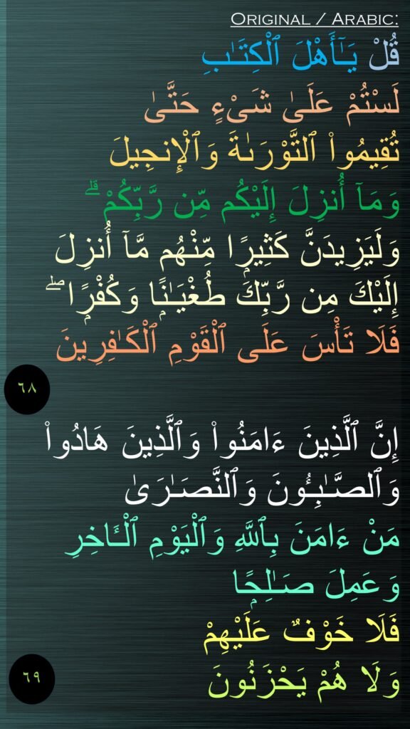 قُلْ يَـٰٓأَهْلَ ٱلْكِتَـٰبِ 
لَسْتُمْ عَلَىٰ شَىْءٍ حَتَّىٰ 
تُقِيمُوا۟ ٱلتَّوْرَىٰةَ وَٱلْإِنجِيلَ 
وَمَآ أُنزِلَ إِلَيْكُم مِّن رَّبِّكُمْ ۗ وَلَيَزِيدَنَّ كَثِيرًۭا مِّنْهُم مَّآ أُنزِلَ إِلَيْكَ مِن رَّبِّكَ طُغْيَـٰنًۭا وَكُفْرًۭا ۖ 
فَلَا تَأْسَ عَلَى ٱلْقَوْمِ ٱلْكَـٰفِرِينَ

إِنَّ ٱلَّذِينَ ءَامَنُوا۟ وَٱلَّذِينَ هَادُوا۟ وَٱلصَّـٰبِـُٔونَ وَٱلنَّصَـٰرَىٰ 
مَنْ ءَامَنَ بِٱللَّهِ وَٱلْيَوْمِ ٱلْـَٔاخِرِ وَعَمِلَ صَـٰلِحًۭا فَلَا خَوْفٌ عَلَيْهِمْ 
وَلَا هُمْ يَحْزَنُونَ
