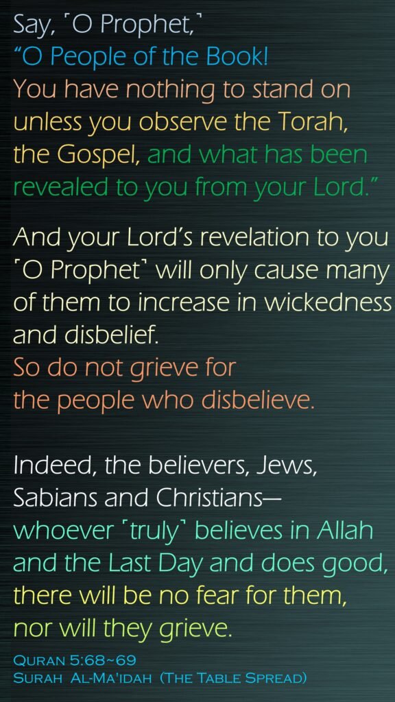 Say, ˹O Prophet,˺ “O People of the Book! You have nothing to stand on unless you observe the Torah, the Gospel, and what has been revealed to you from your Lord.”And your Lord’s revelation to you ˹O Prophet˺ will only cause many of them to increase in wickedness and disbelief. So do not grieve for the people who disbelieve.Indeed, the believers, Jews, Sabians and Christians—whoever ˹truly˺ believes in Allah and the Last Day and does good, there will be no fear for them, nor will they grieve.Quran 5:68~69Surah  Al-Ma'idah  (The Table Spread)