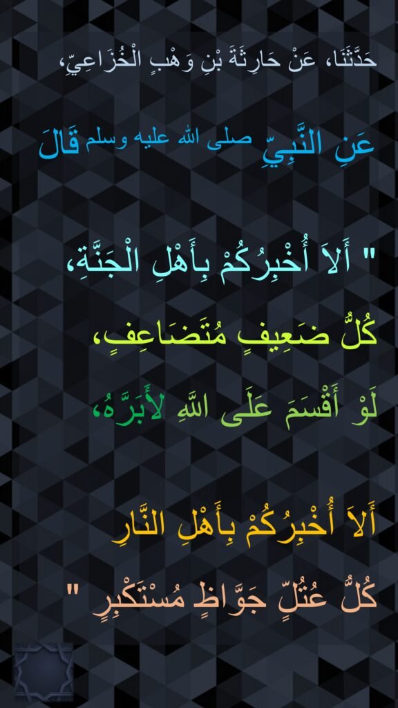 حَدَّثَنَا، عَنْ حَارِثَةَ بْنِ وَهْبٍ الْخُزَاعِيِّ، 

عَنِ النَّبِيِّ صلى الله عليه وسلم قَالَ ‏

"‏ أَلاَ أُخْبِرُكُمْ بِأَهْلِ الْجَنَّةِ، كُلُّ ضَعِيفٍ مُتَضَاعِفٍ، 
لَوْ أَقْسَمَ عَلَى اللَّهِ لأَبَرَّهُ، 

أَلاَ أُخْبِرُكُمْ بِأَهْلِ النَّارِ 
كُلُّ عُتُلٍّ جَوَّاظٍ مُسْتَكْبِرٍ ‏"‏‏‏‏‏‏‏‏‏‏
