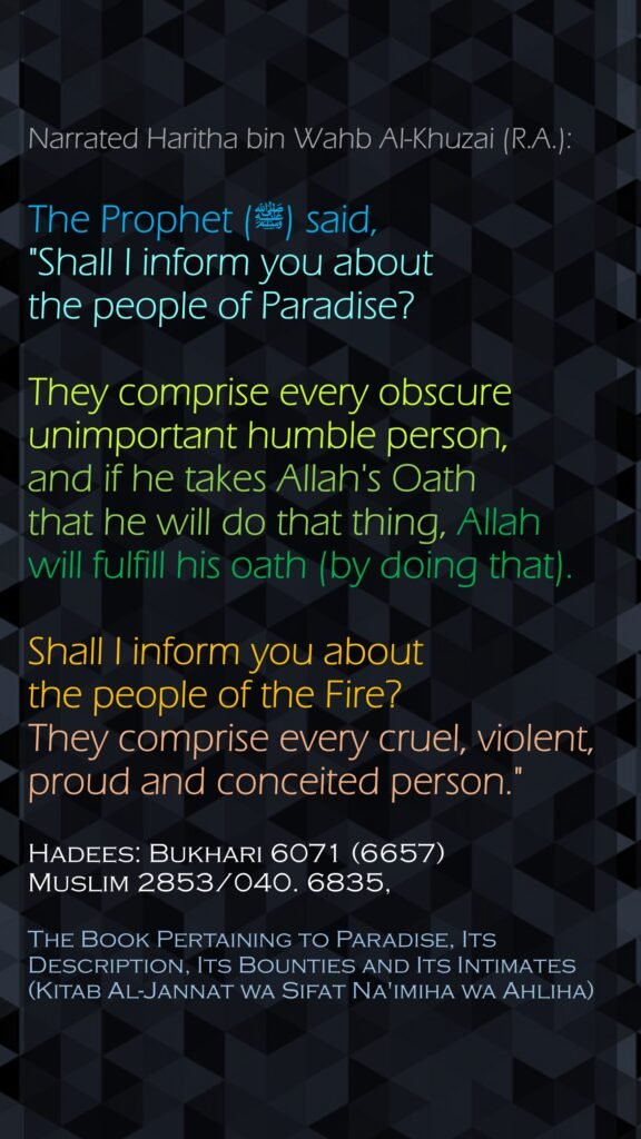 Narrated Haritha bin Wahb Al-Khuzai (R.A.):The Prophet (ﷺ) said, "Shall I inform you about the people of Paradise? They comprise every obscure unimportant humble person, and if he takes Allah's Oath that he will do that thing, Allah will fulfill his oath (by doing that).Shall I inform you about the people of the Fire? They comprise every cruel, violent, proud and conceited person."Hadees: Bukhari 6071 (6657)Muslim 2853/040. 6835,The Book Pertaining to Paradise, Its Description, Its Bounties and Its Intimates (Kitab Al-Jannat wa Sifat Na'imiha wa Ahliha)