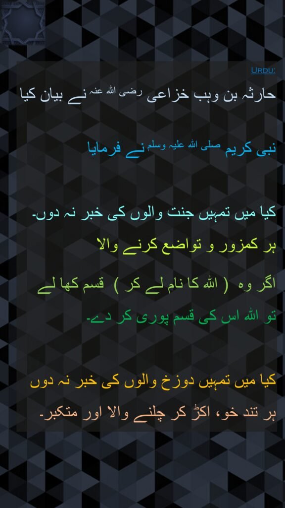 حارثہ بن وہب خزاعی رضی اللہ عنہ نے بیان کیا
   
نبی کریم صلی اللہ علیہ وسلم نے فرمایا

کیا میں تمہیں جنت والوں کی خبر نہ دوں۔ ہر کمزور و تواضع کرنے والا 

اگر وہ  ( اللہ کا نام لے کر )  قسم کھا لے 
تو اللہ اس کی قسم پوری کر دے۔ 

کیا میں تمہیں دوزخ والوں کی خبر نہ دوں ہر تند خو، اکڑ کر چلنے والا اور متکبر۔ 
