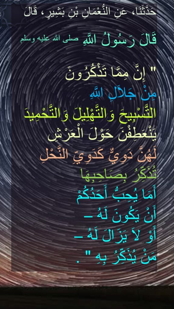 حَدَّثَنَا، عَنِ النُّعْمَانِ بْنِ بَشِيرٍ، قَالَ
 
قَالَ رَسُولُ اللَّهِ صلى الله عليه وسلم
 ‏ 
"‏ إِنَّ مِمَّا تَذْكُرُونَ 
مِنْ جَلاَلِ اللَّهِ 
التَّسْبِيحَ وَالتَّهْلِيلَ وَالتَّحْمِيدَ يَنْعَطِفْنَ حَوْلَ الْعَرْشِ 
لَهُنَّ دَوِيٌّ كَدَوِيِّ النَّحْلِ تُذَكِّرُ بِصَاحِبِهَا 
أَمَا يُحِبُّ أَحَدُكُمْ 
أَنْ يَكُونَ لَهُ – 
أَوْ لاَ يَزَالَ لَهُ – 
مَنْ يُذَكِّرُ بِهِ ‏"‏ ‏.

