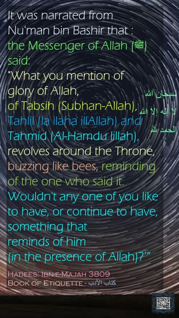 It was narrated from Nu'man bin Bashir that :the Messenger of Allah (ﷺ) said: "What you mention of glory of Allah, of Tabsih (Subhan-Allah), Tahlil (la ilaha illAllah) and Tahmid (Al-Hamdu lillah), revolves around the Throne, buzzing like bees, reminding of the one who said it. Wouldn't any one of you like to have, or continue to have, something that reminds of him (in the presence of Allah)?’”Hadees: Ibn-e-Majah 3809Book of Etiquette - كتاب الأدب

سبحان الله
لا إله إلا الله
الحمد لله
