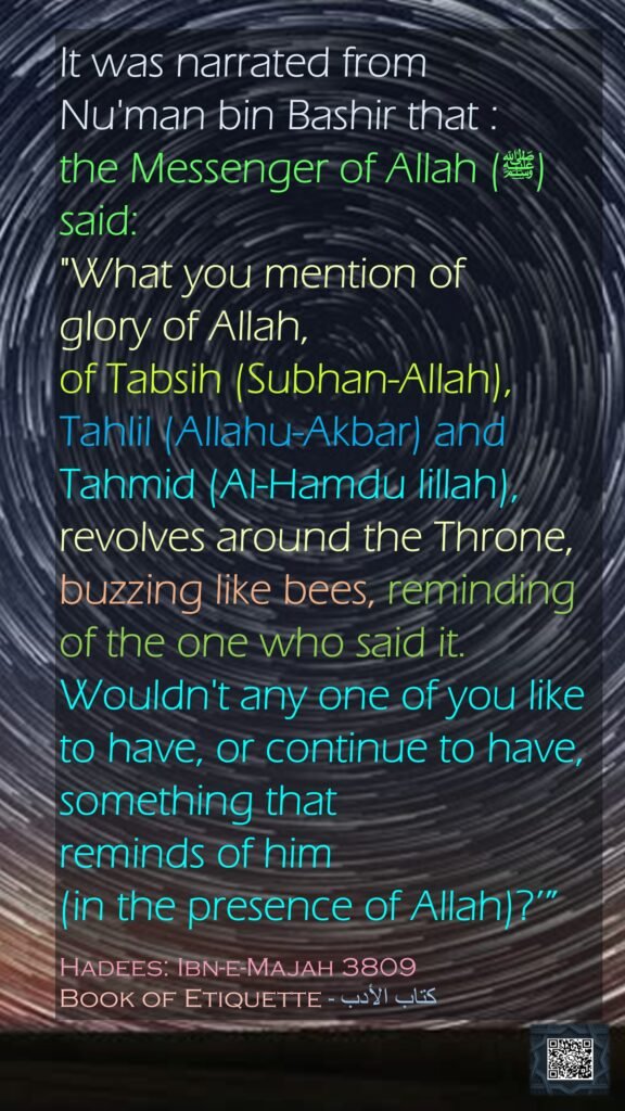 It was narrated from Nu'man bin Bashir that :the Messenger of Allah (ﷺ) said: "What you mention of glory of Allah, of Tabsih (Subhan-Allah), Tahlil (Allahu-Akbar) and Tahmid (Al-Hamdu lillah), revolves around the Throne, buzzing like bees, reminding of the one who said it. Wouldn't any one of you like to have, or continue to have, something that reminds of him (in the presence of Allah)?’”Hadees: Ibn-e-Majah 3809Book of Etiquette - كتاب الأدب