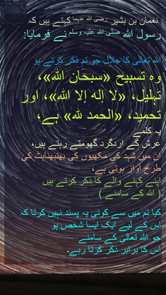 نعمان بن بشیر رضی اللہ عنہما کہتے ہیں کہ   
رسول اللہ صلی اللہ علیہ وسلم نے فرمایا:  

اللہ تعالیٰ کا جلال جو تم ذکر کرتے ہو 
وہ تسبیح «سبحان الله»، 
تہلیل، «لا إله إلا الله»، اور 
تحمید، «الحمد لله» ہے، 
یہ کلمے 
عرش کے اردگرد گھومتے رہتے ہیں، 
ان میں شہد کی مکھیوں کی بھنبھناہٹ کی طرح آواز ہوتی ہے، 
اپنے کہنے والے کا ذکر کرتے ہیں  
( اللہ کے سامنے )  

کیا تم میں سے کوئی یہ پسند نہیں کرتا کہ 
اس کے لیے ایک ایسا شخص ہو 
جو اللہ تعالیٰ کے سامنے 
اس کا برابر ذکر کرتا رہے۔ 
