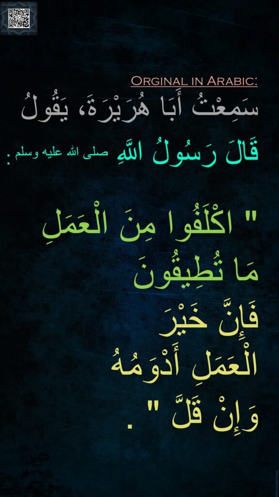 سَمِعْتُ أَبَا هُرَيْرَةَ، يَقُولُ قَالَ رَسُولُ اللَّهِ صلى الله عليه وسلم ‏:‏

"‏ اكْلَفُوا مِنَ الْعَمَلِ 
مَا تُطِيقُونَ 
فَإِنَّ خَيْرَ 
الْعَمَلِ أَدْوَمُهُ 
وَإِنْ قَلَّ ‏"‏ ‏.‏
